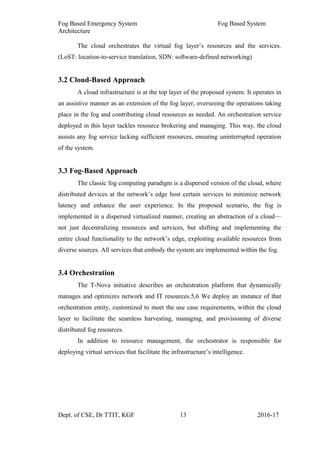 Fog Based Emergency System Fog Based System
Architecture
The cloud orchestrates the virtual fog layer’s resources and the services.
(LoST: location-to-service translation, SDN: software-defined networking)
3.2 Cloud-Based Approach
A cloud infrastructure is at the top layer of the proposed system. It operates in
an assistive manner as an extension of the fog layer, overseeing the operations taking
place in the fog and contributing cloud resources as needed. An orchestration service
deployed in this layer tackles resource brokering and managing. This way, the cloud
assists any fog service lacking sufficient resources, ensuring uninterrupted operation
of the system.
3.3 Fog-Based Approach
The classic fog computing paradigm is a dispersed version of the cloud, where
distributed devices at the network’s edge host certain services to minimize network
latency and enhance the user experience. In the proposed scenario, the fog is
implemented in a dispersed virtualized manner, creating an abstraction of a cloud—
not just decentralizing resources and services, but shifting and implementing the
entire cloud functionality to the network’s edge, exploiting available resources from
diverse sources. All services that embody the system are implemented within the fog.
3.4 Orchestration
The T-Nova initiative describes an orchestration platform that dynamically
manages and optimizes network and IT resources.5,6 We deploy an instance of that
orchestration entity, customized to meet the use case requirements, within the cloud
layer to facilitate the seamless harvesting, managing, and provisioning of diverse
distributed fog resources.
In addition to resource management, the orchestrator is responsible for
deploying virtual services that facilitate the infrastructure’s intelligence.
Dept. of CSE, Dr TTIT, KGF 13 2016-17
 