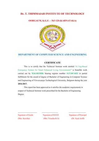 Dr. T. THIMMAIAH INSTITUTE OF TECHNOLOGY
OORGAUM, K.G.F. – 563 120 (KARNATAKA)
DEPARTMENT OF COMPUTER SCIENCE AND ENGINEERING
CERTIFICATE
This is to certify that the Technical Seminar work entitled “A Fog-Based
Emergency System for Smart Enhanced Living Environments” is bonafide work
carried out by M.KARTHIK bearing register number 1GV10CS022 in partial
fulfillment for the award of degree of Bachelor of Engineering in Computer Science
and Engineering of Visvesvaraya Technological University, Belgaum during the year
2016-2017.
This report has been approved as it satisfies the academic requirements in
respect of Technical Seminar work prescribed for the Bachelor of Engineering
Degree.
___________________ ________________ _________________
Signature of Guide Signature of H.O.D Signature of Principal
(Mrs. Kavitha) (Mrs. Vinutha B.A) (Dr. Syed Ariff)
 