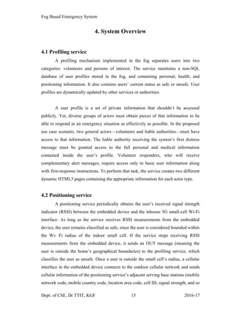 Fog Based Emergency System
4. System Overview
4.1 Profiling service
A profiling mechanism implemented in the fog separates users into two
categories: volunteers and persons of interest. The service maintains a non-SQL
database of user profiles stored in the fog, and containing personal, health, and
positioning information. It also contains users’ current status as safe or unsafe. User
profiles are dynamically updated by other services or authorities.
A user profile is a set of private information that shouldn’t be accessed
publicly. Yet, diverse groups of actors must obtain pieces of that information to be
able to respond in an emergency situation as effectively as possible. In the proposed
use case scenario, two general actors—volunteers and liable authorities—must have
access to that information. The liable authority receiving the system’s first distress
message must be granted access to the full personal and medical information
contained inside the user’s profile. Volunteer responders, who will receive
complementary alert messages, require access only to basic user information along
with first-response instructions. To perform that task, the service creates two different
dynamic HTML5 pages containing the appropriate information for each actor type.
4.2 Positioning service
A positioning service periodically obtains the user’s received signal strength
indicator (RSSI) between the embedded device and the inhouse 5G small-cell Wi-Fi
interface. As long as the service receives RSSI measurements from the embedded
device, the user remains classified as safe, since the user is considered bounded within
the Wi- Fi radius of the indoor small cell. If the service stops receiving RSSI
measurements from the embedded device, it sends an OUT message (meaning the
user is outside the home’s geographical boundaries) to the profiling service, which
classifies the user as unsafe. Once a user is outside the small cell’s radius, a cellular
interface in the embedded device connects to the outdoor cellular network and sends
cellular information of the positioning service’s adjacent serving base stations (mobile
network code, mobile country code, location area code, cell ID, signal strength, and so
Dept. of CSE, Dr TTIT, KGF 15 2016-17
 