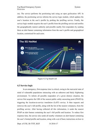 Fog Based Emergency System System
Overview
on). The service performs the positioning task using an open geolocation API. In
addition, the positioning service informs the service logic module, which updates the
user’s location in the user’s profile by probing the profiling service. Finally, the
service logic module acquires the user’s profile from the profiling service and notifies
the geographically nearest authority and possible nearby first responders by sending
them an alert banner containing information from the user’s profile and geographical
location, customized for each actor.
Figure 4.2 5g Small Cell
4.3 Service logic
In an emergency, first-response time is critical, owing to the mercurial state of
mind of vulnerable populations interacting with an unknown and likely frightening
environment. To inform all possible responders of a given distress situation, the
service first acquires the URI of the nearest public safety answering point (PSAP) by
triggering the location-to-service translation (LoST) service. It then requests and
retrieves the user’s full profile, along with the list of the nearest volunteers, from the
profiling service. After having collected all this information, it sends the nearest
PSAP an alert banner containing the user’s full profile and location. To reduce first
response time, the service also sends all nearby volunteers an alert banner containing
the user’s limited profile and location, along with a set of basic instructions on how to
Dept. of CSE, Dr TTIT, KGF 16 2016-17
 