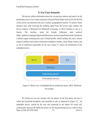 Fog Based Emergency System
5. Use Case Scenario
The device collects information about the serving base stations and sends it to the
positioning service over a data connection (General Packet Radio Service/2G/3G/4G/5G)
so the service can determine the user’s outdoor geographical location. To achieve faster
response time, after receiving the enabling signal from the service logic module, the
device employs a Bluetooth 4.0 (Bluetooth lowenergy, or BLE) interface to use as a
beacon. The interface, using the Google Eddystone open protocol
(https://github.com/google/eddystone/blob/master/ protocol-specification.md), broadcasts
a distress signal containing the user’s limited profile, which includes the user’s current
medical condition and contact information (telephone number, email, Skype contact, and
so on) of authorities responsible for the user. Figure 5.1 shows the architecture of the
embedded device.
Figure 5.1 Block view of embedded device architecture layers. (BLE: Bluetooth
low energy)
We divide our use case scenario into two phases. In the first phase, the user is
within the household boundaries and classified as safe, as depicted in Figure 5.2 . An
embedded device, carried by the user and connected to the indoor 5G small cell,
continuously measures the RSSI and sends it to the fog positioning service, which is thus
Dept. of CSE, Dr TTIT, KGF 19 2016-17
 