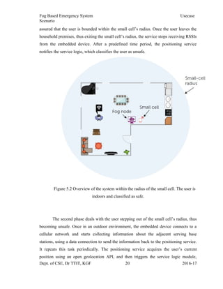 Fog Based Emergency System Usecase
Scenario
assured that the user is bounded within the small cell’s radius. Once the user leaves the
household premises, thus exiting the small cell’s radius, the service stops receiving RSSIs
from the embedded device. After a predefined time period, the positioning service
notifies the service logic, which classifies the user as unsafe.
Figure 5.2 Overview of the system within the radius of the small cell. The user is
indoors and classified as safe.
The second phase deals with the user stepping out of the small cell’s radius, thus
becoming unsafe. Once in an outdoor environment, the embedded device connects to a
cellular network and starts collecting information about the adjacent serving base
stations, using a data connection to send the information back to the positioning service.
It repeats this task periodically. The positioning service acquires the user’s current
position using an open geolocation API, and then triggers the service logic module,
Dept. of CSE, Dr TTIT, KGF 20 2016-17
 