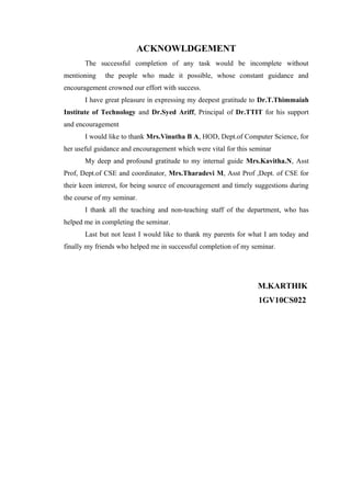ACKNOWLDGEMENT
The successful completion of any task would be incomplete without
mentioning the people who made it possible, whose constant guidance and
encouragement crowned our effort with success.
I have great pleasure in expressing my deepest gratitude to Dr.T.Thimmaiah
Institute of Technology and Dr.Syed Ariff, Principal of Dr.TTIT for his support
and encouragement
I would like to thank Mrs.Vinutha B A, HOD, Dept.of Computer Science, for
her useful guidance and encouragement which were vital for this seminar
My deep and profound gratitude to my internal guide Mrs.Kavitha.N, Asst
Prof, Dept.of CSE and coordinator, Mrs.Tharadevi M, Asst Prof ,Dept. of CSE for
their keen interest, for being source of encouragement and timely suggestions during
the course of my seminar.
I thank all the teaching and non-teaching staff of the department, who has
helped me in completing the seminar.
Last but not least I would like to thank my parents for what I am today and
finally my friends who helped me in successful completion of my seminar.
M.KARTHIK
1GV10CS022
 