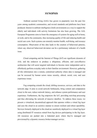 SYNOPSIS
Ambient assisted living (AAL) has grown in popularity over the past few
years among academic communities, and several standards and platforms have been
produced. Interest in ambient intelligence (AmI) environments as a way to support the
elderly and individuals with activity limitations has also been growing. The AAL
European Programme aims to foster the emergence of systems for aging well at home,
at work, and in the community, thus increasing quality of life and reducing health and
social care costs. Such systems can remotely monitor health, well-being, and resource
consumption. Observation of this data leads to the creation of behavioral patterns,
where any observed behavioral deviation can be a preliminary indicator of a health
issue.
Cloud computing and the Internet of Things (IoT) are significant elements of
AAL and the endeavor to produce a ubiquitous, efficient, and cost-effective
architecture that will assist targeted individuals to become more independent and to
effortlessly perform everyday tasks in their familiar environment. However, gathering
all this information into a remote, centralized authority where data is managed and
can be accessed by human actors raises security, ethical, social, cost, and user
experience issues.
Fog computing extends the cloud, shifting resources, services, and data to the
network edge. It aims to avoid network bottlenecks, bring content and computation
closer to the user, reduce network latency, and enhance system performance and user
experience. Furthermore, the fog empowers the IoT, providing next-hop processing
and thus alleviating the network of massive dataflow. To address these issues, we
present a virtualized, decentralized approach that operates within a virtual fog layer
and uses the cloud in an assistive manner to ensure resilient and robust operability.
Services formerly deployed in the cloud are seamlessly deployed in a virtual fog layer
using distributed IT resources mined from fog devices participating in the fog layer.
All resources are pushed into a federated pool, where they’re managed and
provisioned by a dynamic resource broker-manager service.
 