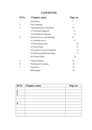 CONTENTS
Sl.No Chapter name Page no
1. Introduction 1
2. Fog Computing 7
3. Fog Based System Architecture 12
3.2 Fog Based Approach 14
3.3 Cloud Based Approach 14
4. System Overview And Working 15
4.1 Profiling service 15
4.2 Positioning service 16
4.3 Service logic 17
4.4 Location-to-service translation 17
4.5 Software-defined networking 17
4.6 Extreme Edge 18
5. Usecase Scenario 19
6. Performance Evaluation 24
7. Conclusion 25
Bibliography 26
Sl.No Chapter name Page no
1
2
3
4
 