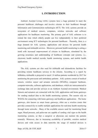 Fog Based Emergency System
1. INTRODUCTION
Ambient Assisted Living (AAL) systems have a huge potential to meet the
personal healthcare challenges and involve citizens in their healthcare through
Information and Communication technologies (ICT). The AAL systems provide an
ecosystem of medical sensors, computers, wireless networks and software
applications for healthcare monitoring. The primary goal of AAL solutions is to
extend the time which elderly people can live independently in their preferred
environment using ICT technologies for personal healthcare . Presently, there is a
huge demand for AAL systems, applications and devices for personal health
monitoring and telehealth services . Moreover, personal health monitoring is setting a
trend with increased empowerment of citizens in healthcare, stimulated by the
growing awareness and understanding of healthcare concepts and systems, i.e.,
electronic health medical records, health monitoring systems, and mobile health
applications.
The AAL systems are also used for telehealth and telemedicine facilities for
providing remote healthcare services to the citizens. According to a report by
InMedica, telehealth is projected to reach 1.8 million patients worldwide by 2017 for
monitoring the post-acute and ambulatory patients . AAL systems consist of medical
sensors, wireless sensor and actuator networks (WSANs), computer hardware,
computer-networks, software applications, and databases, which are interconnected to
exchange data and provide services in an Ambient Assisted environment. Medical
Sensors and actuators are connected with the AAL applications and home gateways
for sending medical data to the health monitoring systems. The sensors rely on
WSANs for connecting with home gateways and healthcare applications . The home
gateways, also known as smart home gateways, often use a wireless router that
provides connectivity to enable multiple applications for real-time health monitoring
through home networks . Many of the available sensors used for monitoring blood
sugar, blood pressure, and pulse-rate are capable of sending vital signs to the health
monitoring systems, so that a caregiver or physician can monitor the patients
remotely. Moreover, due to increasing availability of portable, wireless medical
devices and wide access to data networks the usage of medical devices is
Dept. of CSE, Dr TTIT, KGF 1 2016-17
 