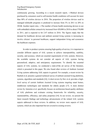 Fog Based Emergency System
Introduction
continuously growing. According to a recent research report, ―Medical devices
purchased by consumers used to self-monitor health conditions will account for more
than 80% of wireless devices in 2016. The proportion of wireless devices used in
managed telehealth programs is predicted to increase from 5% in 2011 to 20% in
2016 . Another report cites, ―The number of home health monitoring devices in use‖
with embedded cellular connectivity increased from 420,000 in 2010 to about 570,000
in 2011, and is expected to hit 2.47 million in 2016. The figures imply that the
demand for healthcare devices and ambient assisted living systems is increasing to
involve citizens‘ in personal healthcare, support independent living and economize
the healthcare expenses.
In order to produce systems ensuring high-quality-of-service, it is important to
consider different aspects of AAL systems to achieve interoperability, usability,
security, and accuracy, which are essential requirements of AAL systems. However,
the available systems do not consider all aspects of AAL systems having
personalized, adaptive, and anticipatory requirements. To identify the essential
aspects of AAL systems, we conducted a state-of-the art survey of the literature,
which is presented in this paper. We also found other reviews of Ambient Assisted
Living systems addressing AAL aspects in general. For example, a recent review by
Rashidi et al. presents a general technical survey of ambient assisted living platforms,
systems, algorithms and standards [16]. A short review by Iliev et al. provides a high-
level survey of current Ambient Assisted Living systems targeting smart homes,
middleware technologies and standards for elderly people [17]. A more distinct
review by Antonino et al. specifically focuses on architecture-based quality attributes
of AAL platforms and evaluates existing frameworks for reliability, security,
maintainability, efficiency, and safety properties [18]. In our review, we present the
latest research findings and technology advancements of the related AAL systems
aspects addressed in these reviews. In addition, we review more aspects of AAL
systems, which are also important but not covered in existing reviews.
Dept. of CSE, Dr TTIT, KGF 2 2016-17
 
