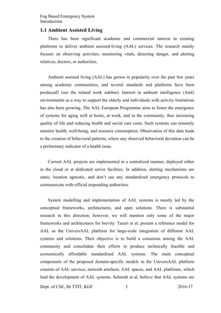 Fog Based Emergency System
Introduction
1.1 Ambient Assisted Living
There has been significant academic and commercial interest in creating
platforms to deliver ambient assisted-living (AAL) services. The research mainly
focuses on observing activities, monitoring vitals, detecting danger, and alerting
relatives, doctors, or authorities.
Ambient assisted living (AAL) has grown in popularity over the past few years
among academic communities, and several standards and platforms have been
produced2 (see the related work sidebar). Interest in ambient intelligence (AmI)
environments as a way to support the elderly and individuals with activity limitations
has also been growing. The AAL European Programme aims to foster the emergence
of systems for aging well at home, at work, and in the community, thus increasing
quality of life and reducing health and social care costs. Such systems can remotely
monitor health, well-being, and resource consumption. Observation of this data leads
to the creation of behavioral patterns, where any observed behavioral deviation can be
a preliminary indicator of a health issue.
Current AAL projects are implemented in a centralized manner, deployed either
in the cloud or at dedicated server facilities. In addition, alerting mechanisms are
static, location agnostic, and don’t use any standardized emergency protocols to
communicate with official responding authorities.
System modelling and implementation of AAL systems is mostly led by the
conceptual frameworks, architectures, and open solutions. There is substantial
research in this direction; however, we will mention only some of the major
frameworks and architectures for brevity. Tazari et al. present a reference model for
AAL as the UniversAAL platform for large-scale integration of different AAL
systems and solutions. Their objective is to build a consensus among the AAL
community and consolidate their efforts to produce technically feasible and
economically affordable standardized AAL systems. The main conceptual
components of the proposed domain-specific models in the UniversAAL platform
consists of AAL services, network artefacts, AAL spaces, and AAL platforms, which
lead the development of AAL systems. Schmidt et al. believe that AAL systems are
Dept. of CSE, Dr TTIT, KGF 3 2016-17
 