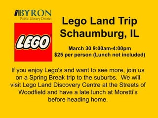 Lego Land Trip Schaumburg, ILMarch 30 9:00am-4:00pm$25 per person (Lunch not included)If you enjoy Lego's and want to see more, join us on a Spring Break trip to the suburbs.  We will visit Lego Land Discovery Centre at the Streets of Woodfield and have a late lunch at Moretti’s before heading home.  