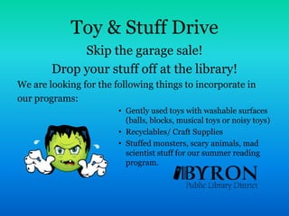 Toy & Stuff DriveSkip the garage sale! Drop your stuff off at the library!  We are looking for the following things to incorporate in our programs:Gently used toys with washable surfaces (balls, blocks, musical toys or noisy toys)Recyclables/ Craft SuppliesStuffed monsters, scary animals, mad scientist stuff for our summer reading program.