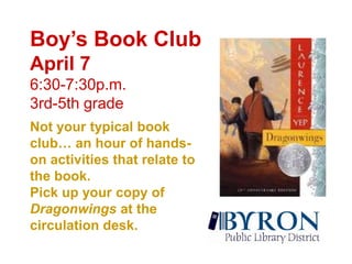 Boy’s Book ClubApril 76:30-7:30p.m.3rd-5th grade Not your typical book club… an hour of hands-on activities that relate to the book.Pick up your copy of Dragonwingsat the circulation desk.  