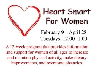 Heart Smart For WomenFebruary 9 – April 28Tuesdays, 12:00- 1:00A 12-week program that provides information and support for women of all ages to increase and maintain physical activity, make dietary improvements, and overcome obstacles.