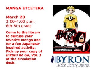 MANGA ETCETERAMarch 203:00-4:00 p.m.6th-8th gradeCome to the library to discuss your favorite manga and for a fun Japanese-inspired activity.Pick up your copy of Hikaru no Go, Vol. 1 at the circulation desk.