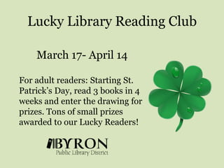 Lucky Library Reading ClubMarch 17- April 14 For adult readers: Starting St. Patrick’s Day, read 3 books in 4 weeks and enter the drawing for prizes. Tons of small prizes awarded to our Lucky Readers! 