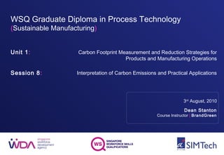 WSQ Graduate Diploma in Process Technology
(Sustainable Manufacturing)
Unit 1:
Session 8:
3rd
August, 2010
Dean Stanton
Course Instructor | BrandGreen
Carbon Footprint Measurement and Reduction Strategies for
Products and Manufacturing Operations
Interpretation of Carbon Emissions and Practical Applications
 