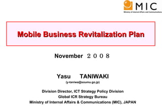 November  ２００８ Yasu 　 TANIWAKI (y-taniwa@soumu.go.jp) Division Director, ICT Strategy Policy Division Global ICR Strategy Bureau Ministry of Internal Affairs & Communications (MIC), JAPAN Mobile Business Revitalization Plan 