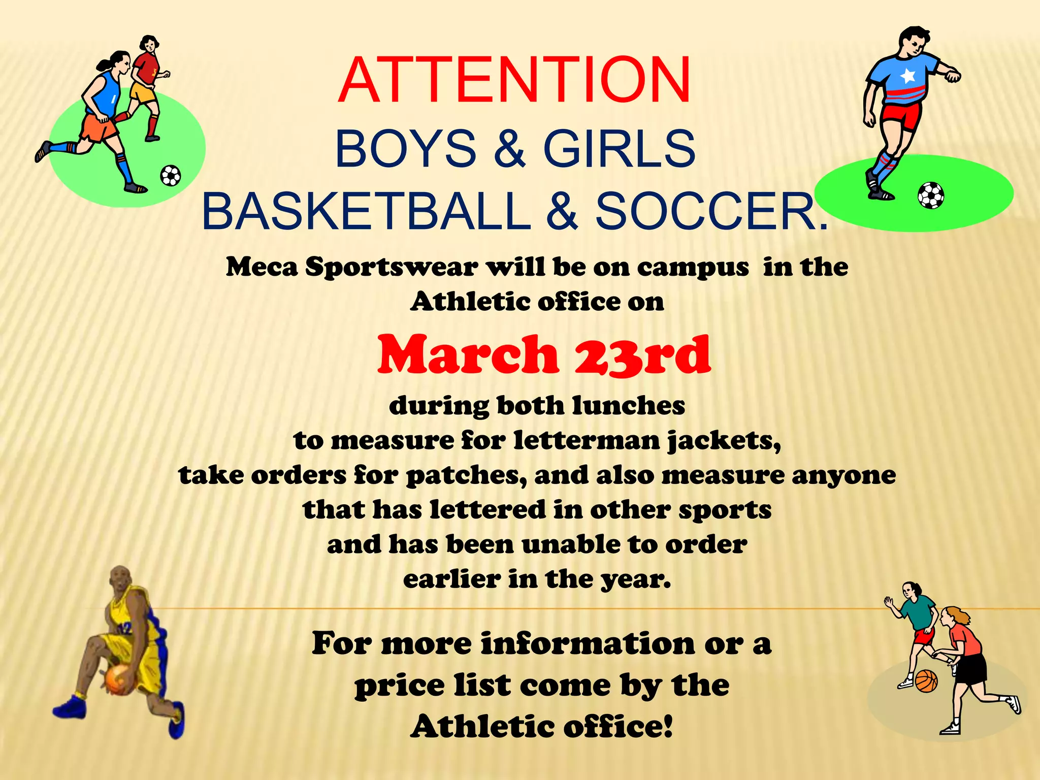 ATTENTION
     BOYS & GIRLS
 BASKETBALL & SOCCER.
   Meca Sportswear will be on campus in the
              Athletic office on

             March 23rd
               during both lunches
        to measure for letterman jackets,
take orders for patches, and also measure anyone
         that has lettered in other sports
           and has been unable to order
                earlier in the year.

        For more information or a
          price list come by the
             Athletic office!
 