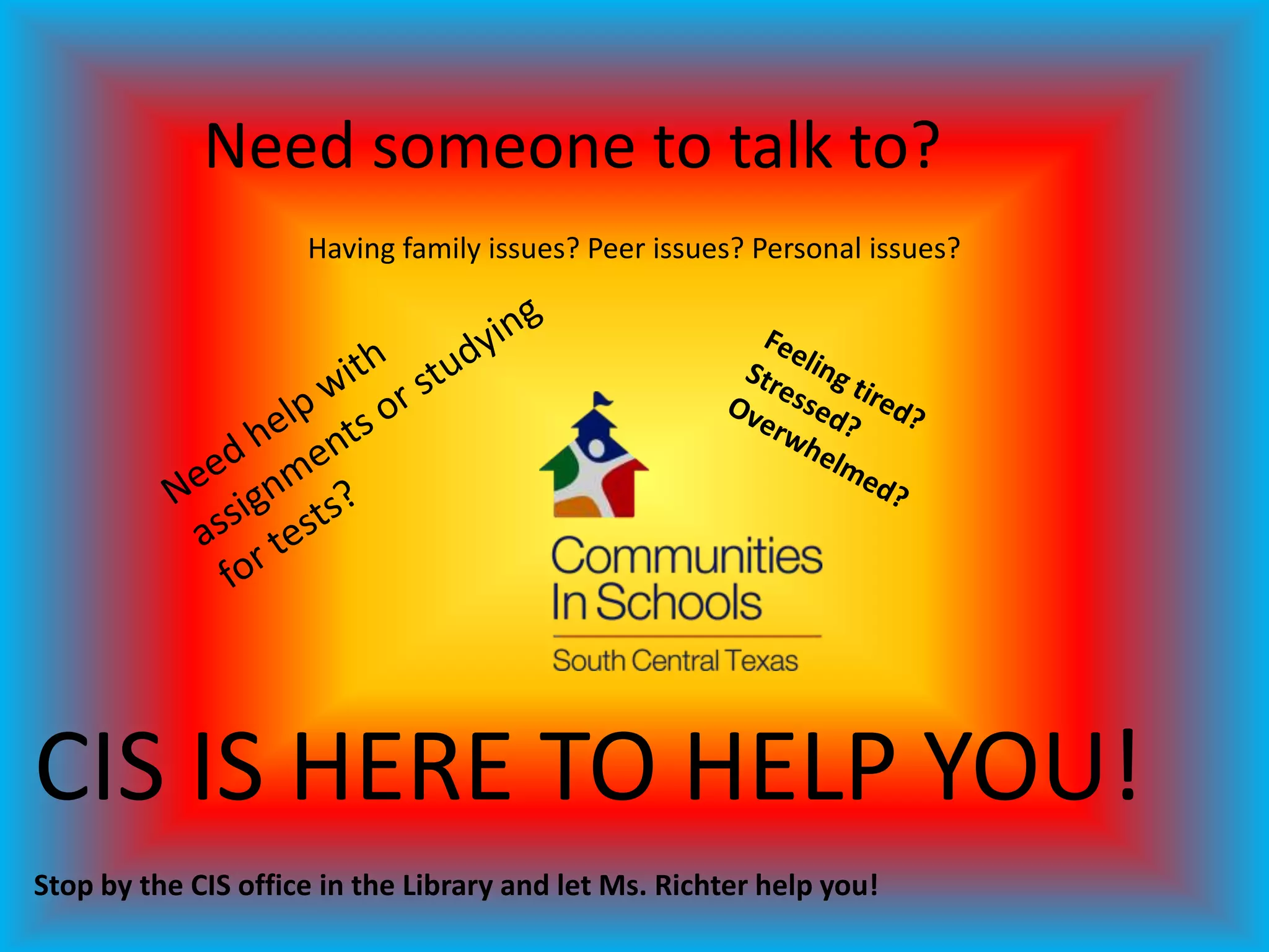 Need someone to talk to?
                     Having family issues? Peer issues? Personal issues?




CIS IS HERE TO HELP YOU!
Stop by the CIS office in the Library and let Ms. Richter help you!
 