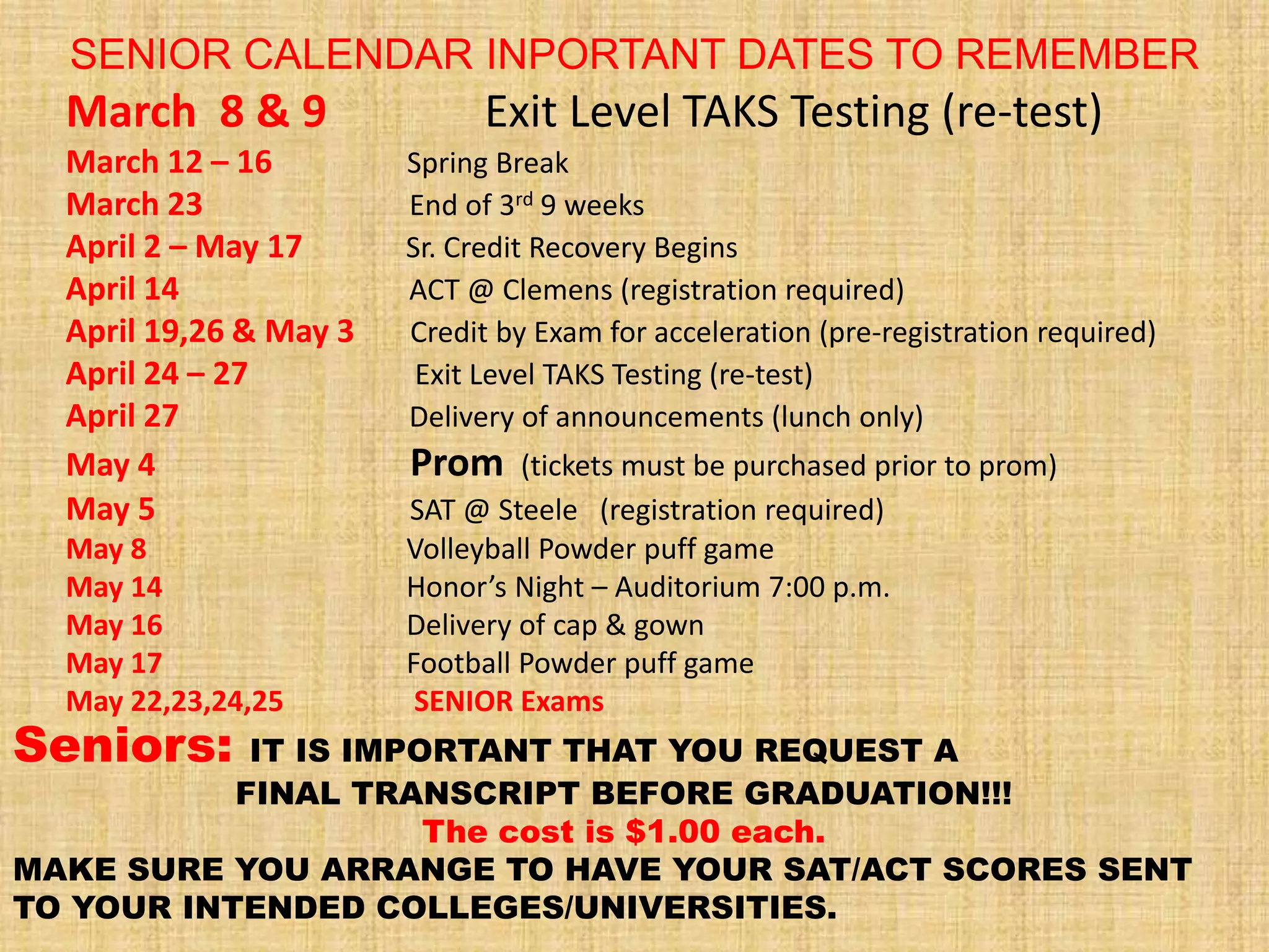 SENIOR CALENDAR INPORTANT DATES TO REMEMBER
  March 8 & 9                 Exit Level TAKS Testing (re-test)
  March 12 – 16         Spring Break
  March 23              End of 3rd 9 weeks
  April 2 – May 17      Sr. Credit Recovery Begins
  April 14              ACT @ Clemens (registration required)
  April 19,26 & May 3   Credit by Exam for acceleration (pre-registration required)
  April 24 – 27          Exit Level TAKS Testing (re-test)
  April 27              Delivery of announcements (lunch only)
  May 4                 Prom     (tickets must be purchased prior to prom)
  May 5                 SAT @ Steele (registration required)
  May 8                 Volleyball Powder puff game
  May 14                Honor’s Night – Auditorium 7:00 p.m.
  May 16                Delivery of cap & gown
  May 17                Football Powder puff game
  May 22,23,24,25        SENIOR Exams
Seniors:    IT IS IMPORTANT THAT YOU REQUEST A
           FINAL TRANSCRIPT BEFORE GRADUATION!!!
                      The cost is $1.00 each.
MAKE SURE YOU ARRANGE TO HAVE YOUR SAT/ACT SCORES SENT
TO YOUR INTENDED COLLEGES/UNIVERSITIES.
 