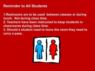 Reminder to All Students

1.Restrooms are to be used between classes or during
lunch. Not during class time.
2. Teachers have been instructed to keep students in
classrooms during class time.
3. Should a student need to leave the room they need to
carry a pass.
 