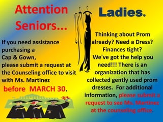 Attention                        Ladies.
     Seniors...                        Thinking about Prom
If you need assistance               already? Need a Dress?
purchasing a                              Finances tight?
Cap & Gown,                          We've got the help you
please submit a request at              need!!! There is an
the Counseling office to visit        organization that has
with Ms. Martinez                  collected gently used prom
before MARCH 30.                     dresses. For additional
                                 information, please submit a
                                  request to see Ms. Martinez
                                    at the counseling office.
 