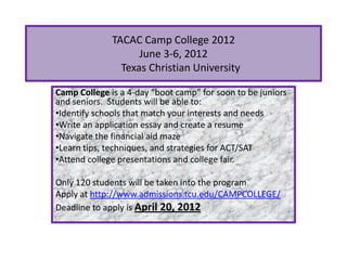 TACAC Camp College 2012
                    June 3-6, 2012
                Texas Christian University

Camp College is a 4-day “boot camp” for soon to be juniors
and seniors. Students will be able to:
•Identify schools that match your interests and needs
•Write an application essay and create a resume
•Navigate the financial aid maze
•Learn tips, techniques, and strategies for ACT/SAT
•Attend college presentations and college fair.

Only 120 students will be taken into the program.
Apply at http://www.admissions.tcu.edu/CAMPCOLLEGE/
Deadline to apply is April 20, 2012
 