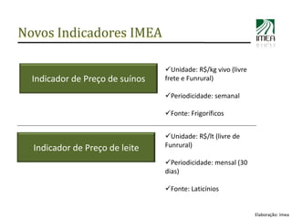 Novos Indicadores IMEA

                                 Unidade: R$/kg vivo (livre
  Indicador de Preço de suínos   frete e Funrural)

                                 Periodicidade: semanal

                                 Fonte: Frigoríficos


                                 Unidade: R$/lt (livre de
  Indicador de Preço de leite    Funrural)

                                 Periodicidade: mensal (30
                                 dias)

                                 Fonte: Laticínios


                                                               Elaboração: Imea
 