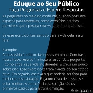 Eduque ao Seu Público
Faça Perguntas e Espere Respostas
As perguntas no meio do conteúdo, quando possuem
espaços para respostas, como exercícios práticos,
permitem que a pessoa reserve um tempo para isso.
Se esse exercício fizer sentido para a vida dela, ela o
fará.
Exemplo:
A nossa vida é reflexo das nossas escolhas. Com base
nessa frase, reserve 1 minuto e responda a pergunta:
- Como anda a sua vida atualmente? Escreva um pouco
sobre isso. Esse exercício te trará clareza do seu estado
atual. Em seguida, escreva o que poderia ser feito para
melhorar essa situação. Faça uma lista de passos se
achar melhor. A consciência e a solução são os
primeiros passos para a transformação.
@olivalpaulino
 