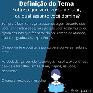 Sempre é bom começar a tratar de algum assunto que
você tenha intimidade, ou algo que você gosta muito, ou
algum assunto que faz parte do seu campo de atuação,
trabalho, graduação, experiências.
O importante é você ter assunto para conversar sobre o
tema.
Futebol, dança, comida, tecnologia, filosofia, experiências
de vida e trabalho, família, lazer, viajens, estudos,
concursos.
O tema é você quem escolhe.
Definição do Tema
Sobre o que você gosta de falar,
ou qual assunto você domina?
@olivalpaulino
 