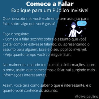 Quer descobrir se você realmente tem assunto para
falar sobre algo que você gosta?
Faça o seguinte:
- Comece a falar sozinho sobre o assunto que você
gosta, como se estivesse falando, ou apresentando o
assunto para alguém. Esse é o seu público invisível.
- Veja quanto tempo você consegue falar.
Normalmente, quando temos muitas informações sobre
o tema, assim que começamos a falar, vai surgindo mais
informações interessantes.
Assim, você terá como saber o que é interessante, e o
quanto você conhece do assunto.
Comece a Falar
Explique para um Público Invisível
@olivalpaulino
 