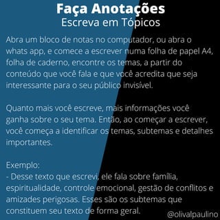 Faça Anotações
Escreva em Tópicos
Abra um bloco de notas no computador, ou abra o
whats app, e comece a escrever numa folha de papel A4,
folha de caderno, encontre os temas, a partir do
conteúdo que você fala e que você acredita que seja
interessante para o seu público invisível.
Quanto mais você escreve, mais informações você
ganha sobre o seu tema. Então, ao começar a escrever,
você começa a identificar os temas, subtemas e detalhes
importantes.
Exemplo:
- Desse texto que escrevi, ele fala sobre família,
espiritualidade, controle emocional, gestão de conflitos e
amizades perigosas. Esses são os subtemas que
constituem seu texto de forma geral. @olivalpaulino
 