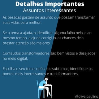 As pessoas gostam de assunto que possam transformar
suas vidas para melhor.
Se o tema a ajuda, a identificar alguma falha nela, e ao
mesmo tempo, a ajuda corrigi-lo, as chances dela
prestar atenção são maiores.
Conteúdos transformadores são bem vistos e desejados
no meio digital.
Escolha o seu tema, defina os subtemas, identifique os
pontos mais interessantes e transformadores.
Detalhes Importantes
Assuntos Interessantes
@olivalpaulino
 