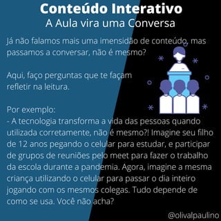 Já não falamos mais uma imensidão de conteúdo, mas
passamos a conversar, não é mesmo?
Aqui, faço perguntas que te façam
refletir na leitura.
Por exemplo:
- A tecnologia transforma a vida das pessoas quando
utilizada corretamente, não é mesmo?! Imagine seu filho
de 12 anos pegando o celular para estudar, e participar
de grupos de reuniões pelo meet para fazer o trabalho
da escola durante a pandemia. Agora, imagine a mesma
criança utilizando o celular para passar o dia inteiro
jogando com os mesmos colegas. Tudo depende de
como se usa. Você não acha?
Conteúdo Interativo
A Aula vira uma Conversa
@olivalpaulino
 