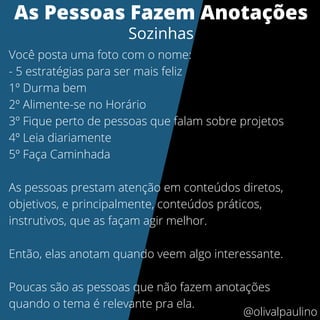 As Pessoas Fazem Anotações
Sozinhas
Você posta uma foto com o nome:
- 5 estratégias para ser mais feliz
1º Durma bem
2º Alimente-se no Horário
3º Fique perto de pessoas que falam sobre projetos
4º Leia diariamente
5º Faça Caminhada
As pessoas prestam atenção em conteúdos diretos,
objetivos, e principalmente, conteúdos práticos,
instrutivos, que as façam agir melhor.
Então, elas anotam quando veem algo interessante.
Poucas são as pessoas que não fazem anotações
quando o tema é relevante pra ela.
@olivalpaulino
 