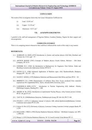 International Journal of Modern Research in Engineering and Technology (IJMRET)
www.ijmret.org Volume 3 Issue 8 ǁ August 2018.
w w w . i j m r e t . o r g I S S N : 2 4 5 6 - 5 6 2 8 Page 33
CONCLUSION
The results of this investigation shows that, the Linear Absorptions Coefficient for:
(i) Lead = 0.545 cm-1
(ii) Copper = 0.139 cm-1
(iii) Aluminum = 0.271 cm-1
VII. ACKNOWLEDGEMENTS
I grateful to the staff and management of Nigerian Defence Academy Kaduna, Nigeria for their support and
encouragements.
COMPETING INTEREST
There is no competing interest whatsoever that could have influenced the results of this study in any manner.
REFERENCES
[1.] ALBRIGHT, R. JOHN (1972) Introduction to Atomic and nuclear physics (Ed) Holt, Rinehant and
Winston, Inc, U.S.A, ppl – 75
[2.] ARTHUR BEISER (1987) Concepts of Modern physics Fourth Edition, McGraw – Hill Book
Company. PP 70-78
[3.] COOMBE R.A. (1968) An Introduction to Radioactivity for Engineers, First Edition, Aiden and
Mowbray Limited at the Alden press Oxford. PP 58-75
[4.] FOLDA K G. (1986) Industrial Application of Radiolso tapes. (Ed) Akademialkiado, Budapest,
Hungary PP – 20, 107 – 126.
[5.] GLENN F. KNOLL (1979) Radiation Detection and Measurement John Wiley and Sons PP 81 – 92.
[6.] IBIMIDUN C.O. (1989) Determination of radiation Dose from X-rays produced from materials
exposed tosr-90. Unpublished M.Sc. Thesis, Ahmadu Bello University, Zaria.
[7.] LAMARSH, R. JOHN, (1975) Introduction to Nuclear Engineering (Ed) Addison –Wesley
Publishing Company, Reading PP 1 – 608
[8.] SINGRU R. M. (1972). Introduction to experimental Nuclear Physics, wiley Eastern private Limited,
PP 26 –44, pp125-127.
[9.] TAIT W. H. (1980)Radiation Detection, TheButterwork Group, PP 144-148, PP177-180.
[10.] TYLER F. (1977) A Laboratory manual of physics fifth edition,SpottiswoodeBallantyne Limited,
Colchester and London PP 251-254.
[11.] Valerie H. Pitt (1975) Dictionary of physics, Lawrence Urdang Associate Limited, penguin Books PP
1-250.
[12.] WILLIAMS J. PRICE (1958) Nuclear Radiation Detection, McGraw – Hill Book Company, incl. PP1-
3, PP43-49.
[13.] Sharpe J. (1955) Nuclear Radiation Detectors, W. S. Cowell Limited. Great Britain PP 1-5
 