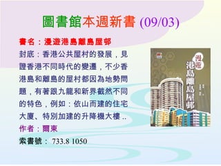 圖書館本週新書 (09/03)
書名：漫遊港島離島屋邨
封底：香港公共屋村的發展，見
證香港不同時代的變遷，不少香
港島和離島的屋村都因為地勢問
題，有著跟九龍和新界截然不同
的特色，例如：依山而建的住宅
大廈、特別加建的升降機大樓 ..
作者：爾東
索書號： 733.8 1050
 