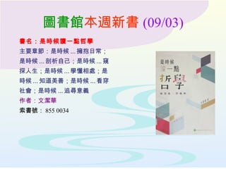 圖書館本週新書 (09/03)
書名：是時候讀一點哲學
主要章節：是時候 ... 擁抱日常；
是時候 ... 剖析自己；是時候 ... 窺
探人生；是時候 ... 學懂相處；是
時候 ... 知道美善；是時候 ... 看穿
社會；是時候 ... 追尋意義
作者：文潔華
索書號： 855 0034
 
