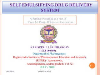 1
SELF EMULSIFYING DRUG DELIVERY
SYSTEM
24/07/2018 SAI BHARGAV.N
NARISEPALLI SAI BHARGAV
(17L81S0309)
A Seminar Presented as a part of
I Year M. Pharm II Semester Curriculum
Department of Pharmaceutics
Raghavendra Institute of Pharmaceutical Education and Research
(RIPER)- Autonomous,
Ananthapuramu, Andhra pradesh -515721
JULY - 2018
 