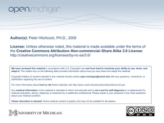 Author(s): Peter Hitchcock, PH.D., 2009

License: Unless otherwise noted, this material is made available under the terms of
the Creative Commons Attribution–Non-commercial–Share Alike 3.0 License:
http://creativecommons.org/licenses/by-nc-sa/3.0/


We have reviewed this material in accordance with U.S. Copyright Law and have tried to maximize your ability to use, share, and
adapt it. The citation key on the following slide provides information about how you may share and adapt this material.

Copyright holders of content included in this material should contact open.michigan@umich.edu with any questions, corrections, or
clarification regarding the use of content.

For more information about how to cite these materials visit http://open.umich.edu/education/about/terms-of-use.

Any medical information in this material is intended to inform and educate and is not a tool for self-diagnosis or a replacement for
medical evaluation, advice, diagnosis or treatment by a healthcare professional. Please speak to your physician if you have questions
about your medical condition.

Viewer discretion is advised: Some medical content is graphic and may not be suitable for all viewers.
 
