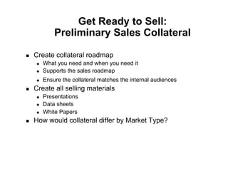Get Ready to Sell:
              Preliminary Sales Collateral

    Create collateral roadmap
         What you need and when you need it
         Supports the sales roadmap
         Ensure the collateral matches the internal audiences
    Create all selling materials
         Presentations
         Data sheets
         White Papers
    How would collateral differ by Market Type?
 