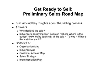 Get Ready to Sell:
            Preliminary Sales Road Map
    Built around key insights about the selling process
    Answers
         Who decides the sale?
         Influencers, recommender, decision makers Where is the
          budget? How many sales call to the sale? To who? What is
          the script for each?
    Consists of:
         Organization Map
         Influence Map
         Customer Access Map
         Sales Strategy
         Implementation Plan
 