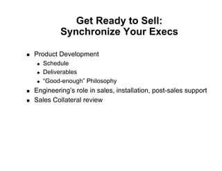 Get Ready to Sell:
               Synchronize Your Execs

    Product Development
         Schedule
         Deliverables
         “Good-enough” Philosophy
    Engineering’s role in sales, installation, post-sales support
    Sales Collateral review
 
