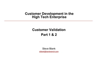 Customer Development in the
             High Tech Enterprise


              Customer Validation
                   Part 1 & 2


                     Steve Blank
                  sblank@kandsranch.com




3/27/10                                   1
 