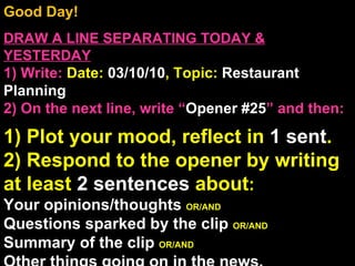 Good Day!  DRAW A LINE SEPARATING TODAY & YESTERDAY 1) Write:   Date:  03/10/10 , Topic:  Restaurant Planning 2) On the next line, write “ Opener #25 ” and then:  1) Plot your mood, reflect in  1 sent . 2) Respond to the opener by writing at least  2 sentences  about : Your opinions/thoughts  OR/AND Questions sparked by the clip  OR/AND Summary of the clip  OR/AND Other things going on in the news. Announcements: None Intro Music: Untitled 