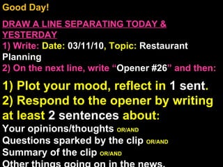 Good Day!  DRAW A LINE SEPARATING TODAY & YESTERDAY 1) Write:   Date:  03/11/10 , Topic:  Restaurant Planning 2) On the next line, write “ Opener #26 ” and then:  1) Plot your mood, reflect in  1 sent . 2) Respond to the opener by writing at least  2 sentences  about : Your opinions/thoughts  OR/AND Questions sparked by the clip  OR/AND Summary of the clip  OR/AND Other things going on in the news. Announcements: None Intro Music: Untitled 