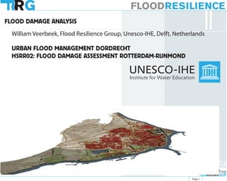 FLOODRESILIENCE
FLOOD DAMAGE ANALYSIS
  William Veerbeek, Flood Resilience Group, Unesco-IHE, Delft, Netherlands

  URBAN FLOOD MANAGEMENT DORDRECHT
  HSRR02: FLOOD DAMAGE ASSESSMENT ROTTERDAM-RIJNMOND




                                                                              FLOODRESILIENCEGROUP



                                                                              FLOODRESILIENCEGROUP

                                                                     Page 1
 