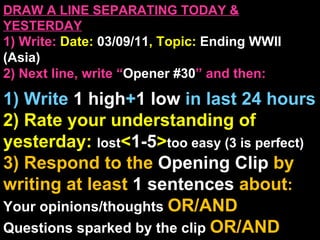 DRAW A LINE SEPARATING TODAY & YESTERDAY 1) Write:   Date:  03/09/11 , Topic:  Ending WWII (Asia) 2) Next line, write “ Opener #30 ” and then:  1) Write  1 high + 1   low   in last 24 hours 2) Rate your understanding of yesterday:  lost < 1-5 > too easy (3 is perfect) 3) Respond to the  Opening Clip  by writing at least   1 sentences  about : Your opinions/thoughts  OR/AND Questions sparked by the clip   OR/AND Summary of the clip  OR/AND Announcements: None 