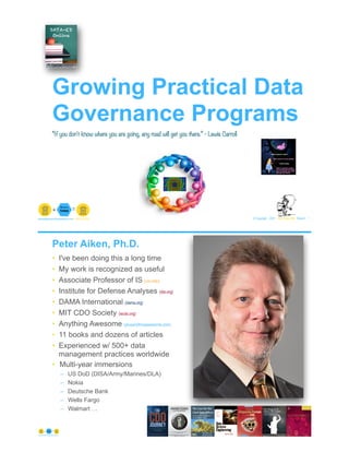 Growing Practical Data
Governance Programs
© Copyright 2021 by Peter Aiken Slide # 1
paiken@plusanythingawesome.com+1.804.382.5957 Peter Aiken, PhD
“If you don't know where you are going, any road will get you there.” - Lewis Carroll
Peter Aiken, Ph.D.
• I've been doing this a long time
• My work is recognized as useful
• Associate Professor of IS (vcu.edu)
• Institute for Defense Analyses (ida.org)
• DAMA International (dama.org)
• MIT CDO Society (iscdo.org)
• Anything Awesome (plusanythingawesome.com)
• 11 books and dozens of articles
• Experienced w/ 500+ data
management practices worldwide
• Multi-year immersions
– US DoD (DISA/Army/Marines/DLA)
– Nokia
– Deutsche Bank
– Wells Fargo
– Walmart …
© Copyright 2021 by Peter Aiken Slide # 2
https://plusanythingawesome.com
 
