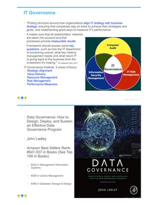 IT Governance
© Copyright 2021 by Peter Aiken Slide # 19
https://plusanythingawesome.com
• "Putting structure around how organizations align IT strategy with business
strategy, ensuring that companies stay on track to achieve their strategies and
goals, and implementing good ways to measure IT’s performance.
• It makes sure that all stakeholders’ interests
are taken into account and that
processes provide measurable results.
• Framework should answer some key
questions, such as how the IT department
is functioning overall, what key metrics
management needs and what return IT
is giving back to the business from the
investment it’s making." CIO Magazine (May 2007)
IT Governance Institute, 5 areas of focus:
• Strategic Alignment
• Value Delivery
• Resource Management
• Risk Management
• Performance Measures
• "Putting structure around how organizations align IT strategy with business
strategy, ensuring that companies stay on track to achieve their strategies and
goals, and implementing good ways to measure IT’s performance.
• It makes sure that all stakeholders’ interests
are taken into account and that
processes provide measurable results.
• Framework should answer some key
questions, such as how the IT department
is functioning overall, what key metrics
management needs and what return IT
is giving back to the business from the
investment it’s making." CIO Magazine (May 2007)
IT Governance Institute, 5 areas of focus:
• Strategic Alignment
• Value Delivery
• Resource Management
• Risk Management
• Performance Measures
• Data Governance: How to
Design, Deploy, and Sustain
an Effective Data
Governance Program
• John Ladley
• Amazon Best Sellers Rank:
#641,937 in Books (See Top
100 in Books)
– #242 in Management Information
Systems
– #209 in Library Management
– #380 in Database Storage & Design
© Copyright 2021 by Peter Aiken Slide # 20
https://plusanythingawesome.com
 