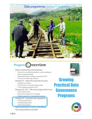 Mismatched railroad tracks non aligned
© Copyright 2021 by Peter Aiken Slide # 41
https://plusanythingawesome.com
Data programmes driving IT programs
https://plusanythingawesome.com
42
© Copyright 2021 by Peter Aiken Slide #
https://plusanythingawesome.com
Program
Growing
Practical Data
Governance
Programs
• Data's Confounding Characteristics
– General low understanding leads to uneven application
– Data is uniquely-valuable
– Organizational data is largely comprised of ROT
– The case for better data decisions
• Strategy #1: Keep DG practically focused
– Discipline is immature
– "By the book" is not a good starting place
– A more targeted approach to DG
• Strategy #2: DG = HR at the programmatic level
– DG is central to DM
– Must be de-coupled from IT strategy
– Directly supportive of organizational strategy
• Strategy #3: Gradually add ingredients
– Frameworks/Stewards
– Checklists/Approaches
– Avoid worst practices
• Data Governance in Action (Storytelling)
• Take Aways/References/Q&A
 